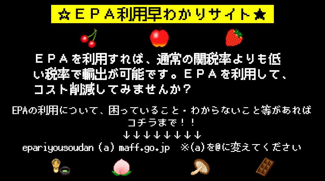 EPAを利用すれば、通常の関税率よりも低い税率で輸出が可能です。EPAを利用して、コスト削減してみませんか？EPAの利用について、困っていること・わからないこと等があればコチラまで！！epariyousoudan（a）maff.go.jp （a）を@に変えてください