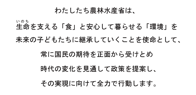 わたしたち農林水産省は、生命(いのち)を支える「食」と安心して暮らせる「環境」を未来の子どもたちに継承していくことを使命として、常に国民の期待を正面から受けとめ時代の変化を見通して政策を提案し、その実現に向けて全力で行動します。