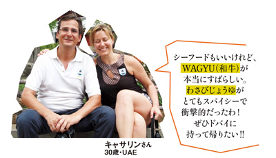 「シーフードもいいけれど、WAGYU（和牛）が本当にすばらしい。わさびじょうゆがとてもスパイシーで衝撃的だったわ！ぜひドバイに持って帰りたい!!」キャサリンさん 30歳・UAE