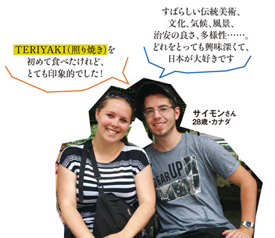 「TERIYAKI（照り焼き）を初めて食べたけれど、とても印象的でした！」「すばらしい伝統美術、文化、気候、風景、治安の良さ、多様性……。どれをとっても興味深くて、日本が大好きです」 サイモンさん 28歳・カナダ