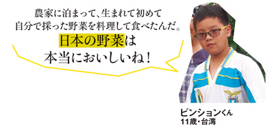 「農家に泊まって、生まれて初めて自分で採った野菜を料理して食べたんだ。日本の野菜は本当においしいね！」ビンションくん 11歳・台湾
