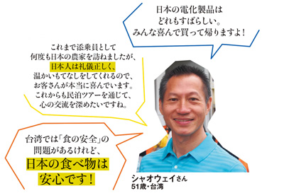 「日本の電化製品はどれもすばらしい。みんな喜んで買って帰りますよ！」「これまで添乗員として何度も日本の農家を訪ねましたが、日本人は礼儀正しく、温かいもてなしをしてくれるので、お客さんが本当に喜んでいます。これからも民泊ツアーを通じて、心の交流を深めたいですね。」「台湾では「食の安全」の問題があるけれど、日本の食べ物は安心です！」シャオウェイさん 51歳・台湾