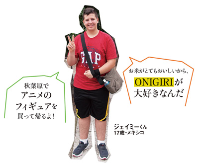 「秋葉原でアニメのフィギュアを買って帰るよ！」「お米がとてもおいしいから、ONIGIRIが大好きなんだ」ジェイミーくん 17歳・メキシコ