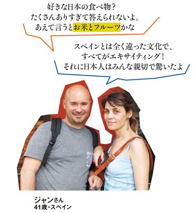 「好きな日本の食べ物?たくさんありすぎて答えられないよ。あえて言うとお米とフルーツかな」「スペインとは全く違った文化で、すべてがエキサイティング！それに日本人はみんな親切で驚いたよ」 ジャンさん 41歳・スペイン