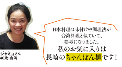 「日本料理は味付けや調理法が台湾料理と似ていて、参考になりました。私のお気に入りは長崎のちゃんぽん麺です！」ジャミョさん 40歳・台湾