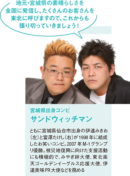 宮城県出身コンビ サンドウィッチマン ともに宮城県仙台市出身の伊達みきお(左)と富澤たけし(右)が1998年に結成したお笑いコンビ。2007年M-1グランプリ優勝。被災地復興に向けた支援活動にも積極的で、みやぎ絆大使、東北楽天ゴールデンイーグルス応援大使、伊達美味PR大使などを務める「地元・宮城県の素晴らしさを全国に発信し、たくさんのお客さんを東北に呼びますので、これからも張り切っていきましょう!」