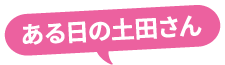 ある日の土田さん