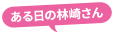 ある日の林崎さん