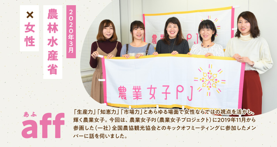 aff あふ 2020年3月 農林水産省×女性 「生産力」「知恵力」「市場力」とあらゆる場面で女性ならではの視点を活かし、輝く農業女子。今回は、農業女子PJ(農業女子プロジェクト)に2019年11月から参画した(一社)全国農協観光協会とのキックオフミーティングに参加したメンバーに話を伺いました。
