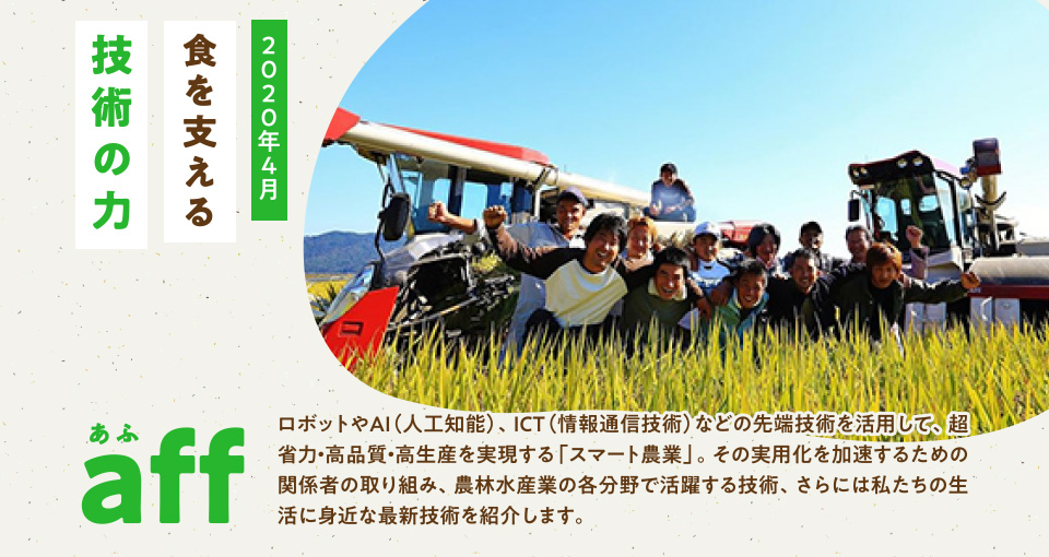 aff あふ 2020年4月 食を支える技術の力 ロボットやAI(人工知能)、ICT(情報通信技術)などの先端技術を活用して、超省力・高品質・高生産を実現する「スマート農業」。その実用化を加速するための関係者の取り組み、農林水産業の各分野で活躍する技術、さらには私たちの生活に身近な最新技術を紹介します。