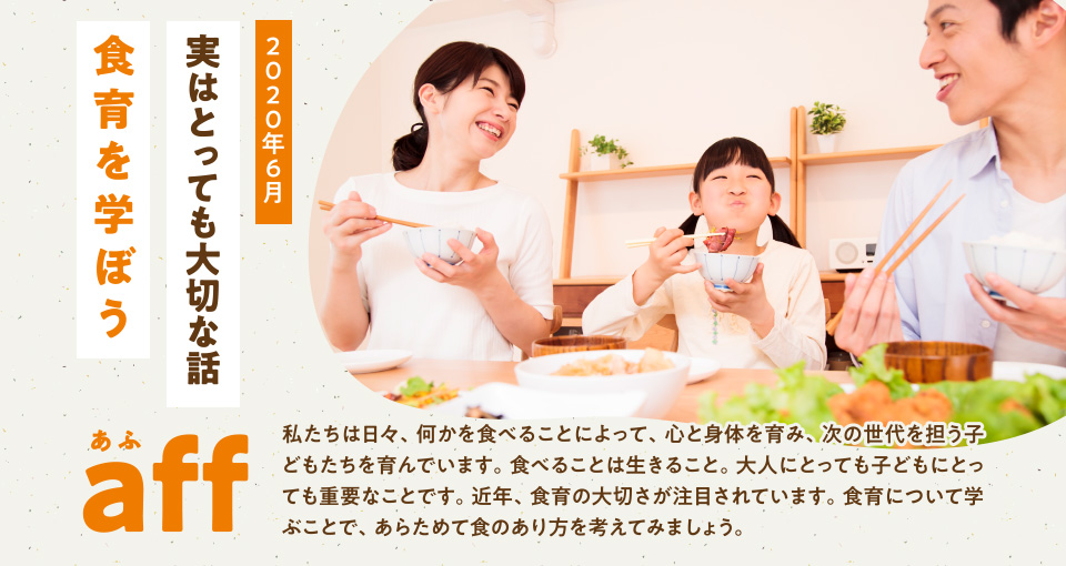 aff あふ 2020年6月 実はとっても大切な話「食育を学ぼう」私たちは日々、何かを食べることによって、心と身体を育み、次の世代を担う子どもたちを育んでいます。食べることは生きること。大人にとっても子どもにとっても重要なことです。近年、食育の大切さが注目されています。食育について学ぶことで、あらためて食のあり方を考えてみましょう。