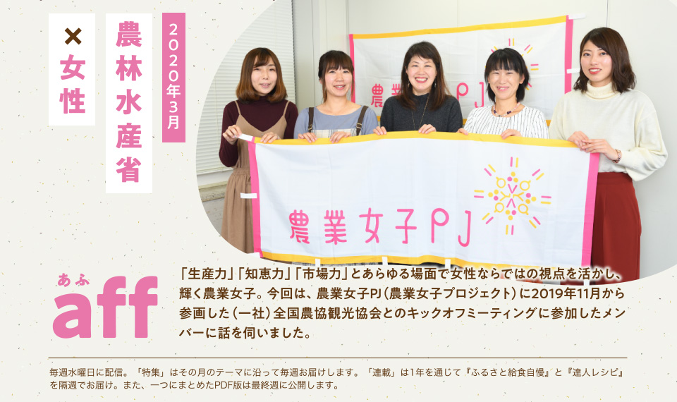 aff あふ 2020年3月 農林水産省×女性 「生産力」「知恵力」「市場力」とあらゆる場面で女性ならではの視点を活かし、輝く農業女子。今回は、農業女子PJ(農業女子プロジェクト)に2019年11月から参画した(一社)全国農協観光協会とのキックオフミーティングに参加したメンバーに話を伺いました。