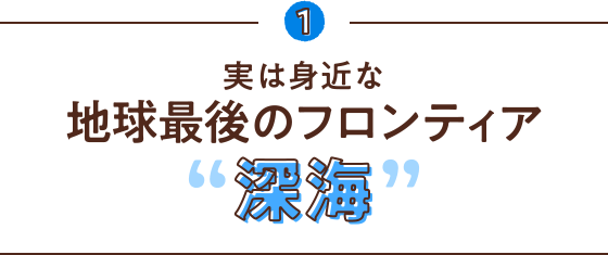 1 実は身近な地球最後のフロンティア深海