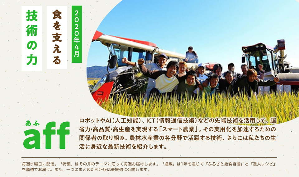 aff あふ 2020年4月 食を支える技術の力 ロボットやAI(人工知能)、ICT(情報通信技術)などの先端技術を活用して、超省力・高品質・高生産を実現する「スマート農業」。その実用化を加速するための関係者の取り組み、農林水産業の各分野で活躍する技術、さらには私たちの生活に身近な最新技術を紹介します。