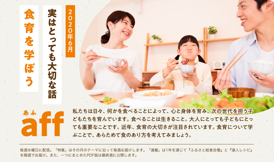 aff あふ 2020年6月 実はとっても大切な話「食育を学ぼう」私たちは日々、何かを食べることによって、心と身体を育み、次の世代を担う子どもたちを育んでいます。食べることは生きること。大人にとっても子どもにとっても重要なことです。近年、食育の大切さが注目されています。食育について学ぶことで、あらためて食のあり方を考えてみましょう。