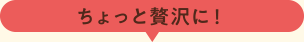ちょっと贅沢に!
