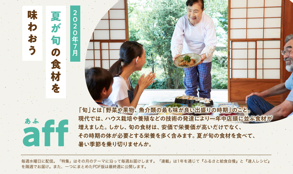 aff(あふ)20年7月号 「旬」とは「野菜や果物、魚介類の最も味が良い出盛りの時期」のこと。現代では、ハウス栽培や養殖などの技術の発達により一年中店頭に並ぶ食材が増えました。しかし、旬の食材は、安価で栄養価が高いだけでなく、その時期の体が必要とする栄養を多く含みます。夏が旬の食材を食べて、暑い季節を乗り切りませんか。