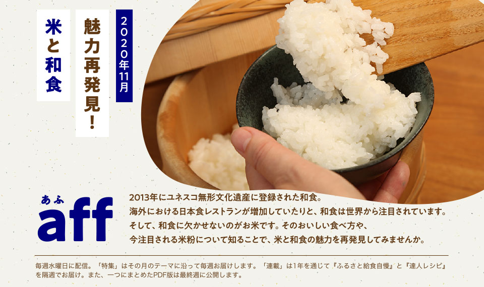 aff(あふ)20年11月号 魅力再発見!米と和食 2013年にユネスコ無形文化遺産に登録された和食。海外における日本食レストランが増加していたりと、和食は世界から注目されています。そして、和食に欠かせないのがお米です。そのおいしい食べ方や、今注目される米粉について知ることで、米と和食の魅力を再発見してみませんか。