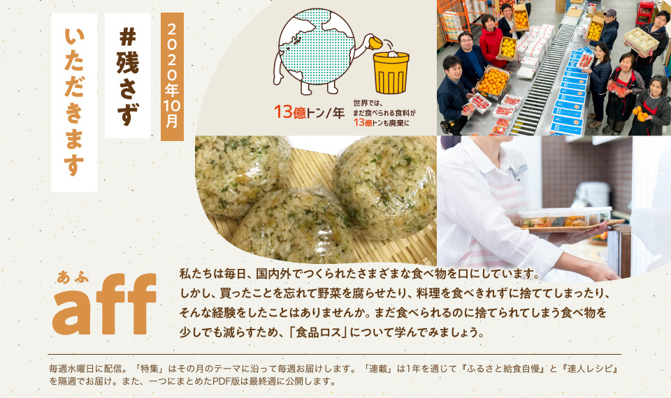 aff(あふ)20年10月号 残さずいただきます 私たちは毎日、国内外でつくられたさまざまな食べ物を口にしています。しかし、買ったことを忘れて野菜を腐らせたり、料理を食べきれずに捨ててしまったり、そんな経験をしたことはありませんか。まだ食べられるのに捨てられてしまう食べ物を少しでも減らすため、「食品ロス」について学んでみましょう。