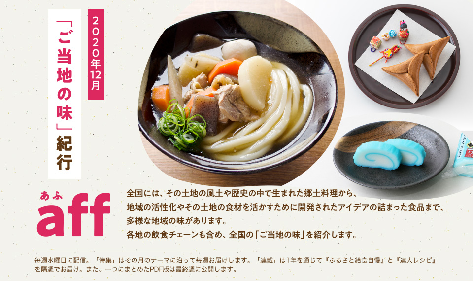 aff(あふ)20年12月号 今こそ知りたい「ご当地の味」 全国には、その土地の風土や歴史の中で生まれた郷土料理から、地域の活性化やその土地の食材を活かすために開発されたアイデアの詰まった食品まで、多様な地域の味があります。各地の飲食チェーンも含め、全国の「ご当地の味」を紹介します。