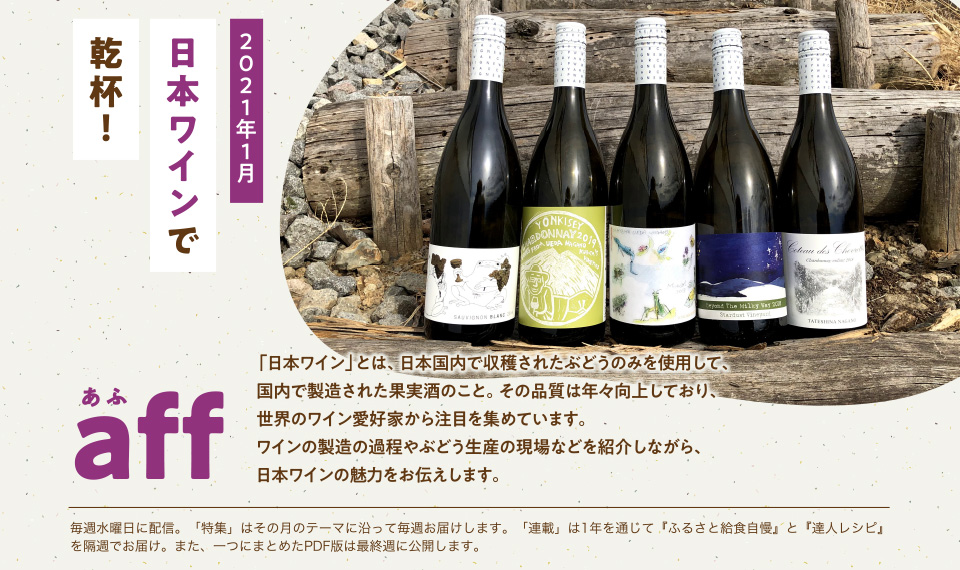 aff(あふ)21年1月号 日本ワインで乾杯! 「日本ワイン」とは、日本国内で収穫されたぶどうのみを使用して、国内で製造された果実酒のこと。その品質は年々向上しており、世界のワイン愛好家たちから注目を集めています。ワインの製造の過程やぶどう生産の現場などを紹介しながら、日本ワインの魅力をお伝えします。