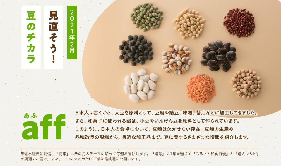 aff(あふ)21年2月号 見直そう!豆のチカラ 日本人は古くから、大豆を原料として、豆腐や納豆、味噌、醤油などに加工してきました。また、和菓子に使われる餡は、小豆やいんげん豆を原料として作られています。このように、日本人の食卓において、豆類は欠かせない存在。豆類の生産や品種改良の現場から、身近な加工品まで、豆に関するさまざまな情報を紹介します。
