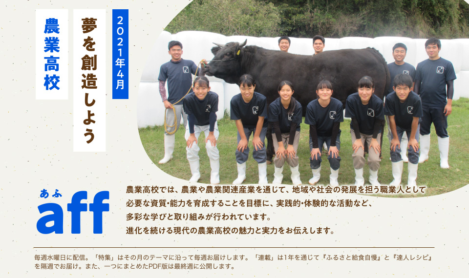 aff(あふ)21年4月号 夢を創造しよう 農業高校 農業高校では、農業や農業関連産業を通じて、地域や社会の発展を担う職業人として必要な資質・能力を育成することを目標に、実践的・体験的な活動など、多彩な学びと取り組みが行われています。進化を続ける現代の農業高校の魅力と実力をお伝えします。