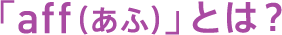 「aff(あふ)」とは?