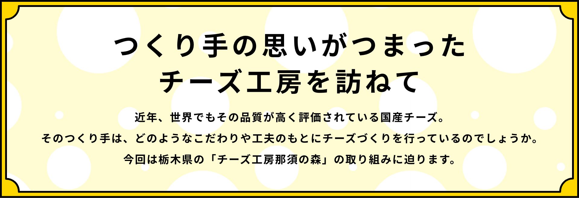 つくり手の思いがつまったチーズ工房を訪ねて 近年、世界でもその品質が高く評価されている国産チーズ。そのつくり手は、どのようなこだわりや工夫のもとにチーズづくりを行っているのでしょうか。今回は栃木県の「チーズ工房那須の森」の取り組みに迫ります。