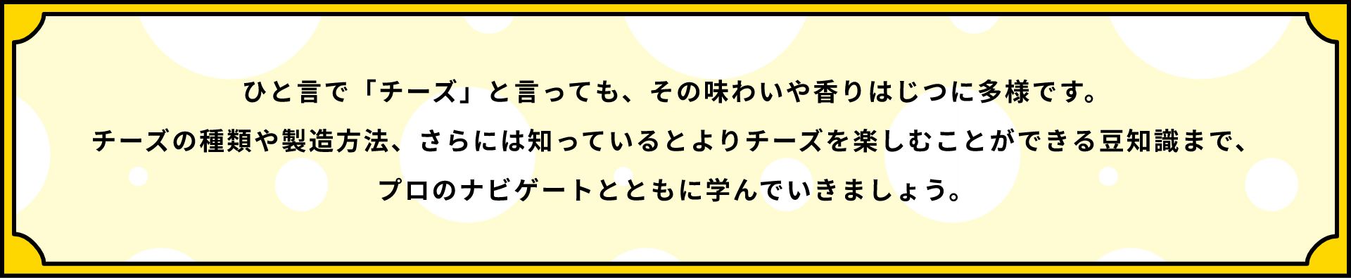 ひと言で「チーズ」と言っても、その味わいや香りはじつに多様です。チーズの種類や製造方法、さらには知っているとよりチーズを楽しむことができる豆知識まで、プロのナビゲートとともに学んでいきましょう。