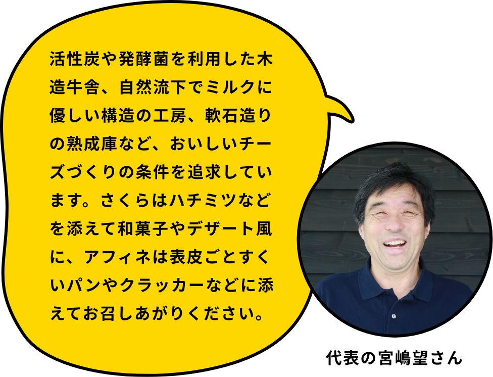 活性炭や発酵菌を利用した木造牛舎、自然流下でミルクに優しい構造の工房、軟石造りの熟成庫など、おいしいチーズづくりの条件を追求しています。さくらはハチミツなどを添えて和菓子やデザート風に、アフィネは表皮ごとすくいパンやクラッカーなどに添えてお召しあがりください。