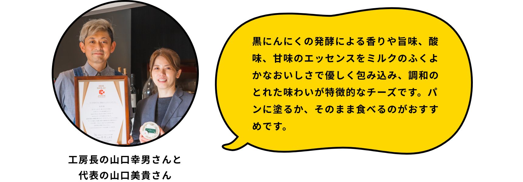 黒にんにくの発酵による香りや旨味、酸味、甘味のエッセンスをミルクのふくよかなおいしさで優しく包み込み、調和のとれた味わいが特徴的なチーズです。パンに塗るか、そのまま食べるのがおすすめです。
