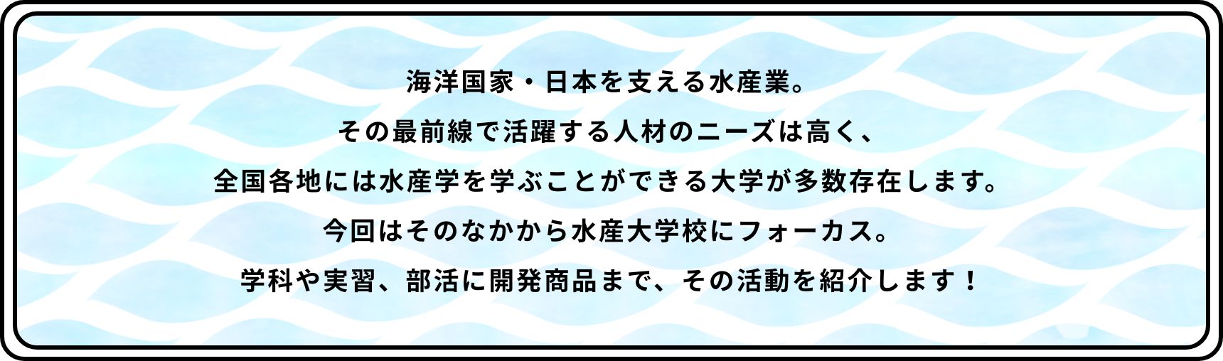 海洋国家・日本を支える水産業。その最前線で活躍する人材のニーズは高く、全国各地には水産学を学ぶことができる大学が多数存在します。今回はそのなかから水産大学校にフォーカス。学科や実習、部活に開発商品まで、その活動を紹介します！