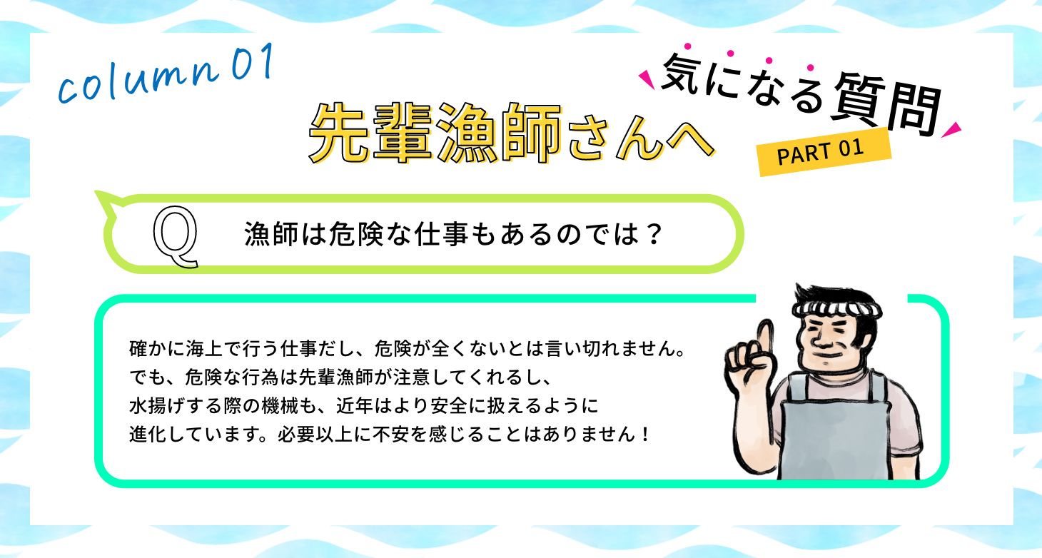 Q:漁師は危険な仕事もあるのでは？ A:確かに海上で行う仕事だし、危険が全くないとは言い切れません。でも、危険な行為は先輩漁師が注意してくれるし、水揚げする際の機械も、近年はより安全に扱えるように進化しています。必要以上に不安を感じることはありません！