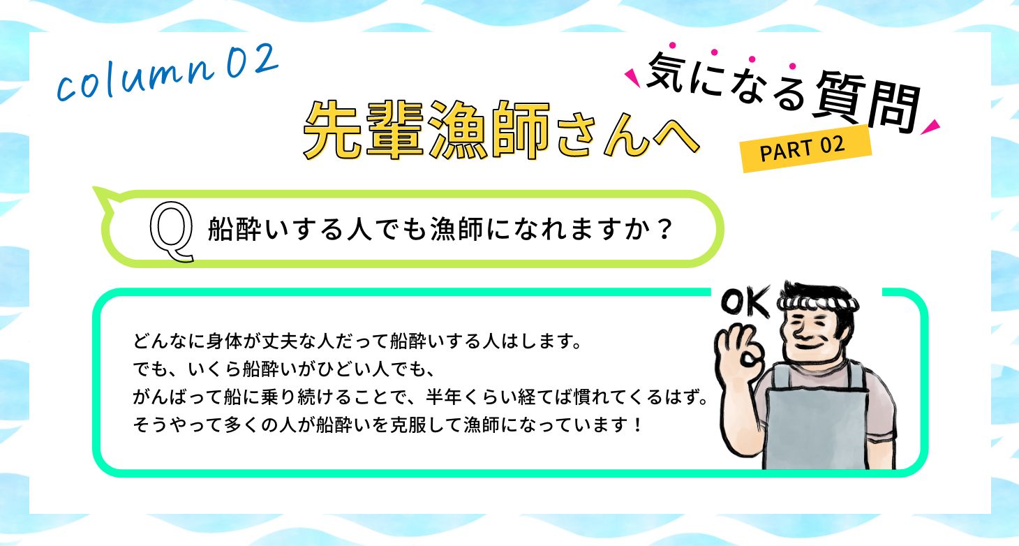 Q:船酔いする人でも漁師になれますか？ A:どんなに身体が丈夫な人だって船酔いする人はします。でも、いくら船酔いがひどい人でも、がんばって船に乗り続けることで、半年くらい経てば慣れてくるはず。そうやって多くの人が船酔いを克服して漁師になっています！