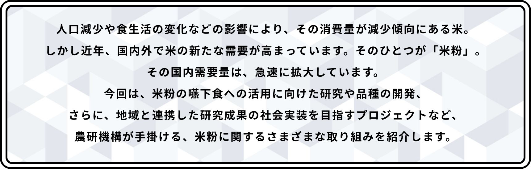 人口減少や食生活の変化などの影響により、その消費量が減少傾向にある米。しかし近年、国内外で米の新たな需要が高まっています。そのひとつが「米粉」。その国内需要量は、急速に拡大しています。今回は、米粉の嚥下食への活用に向けた研究や品種の開発、さらに、地域と連携した研究成果の社会実装を目指すプロジェクトなど、農研機構が手掛ける、米粉に関するさまざまな取り組みを紹介します。