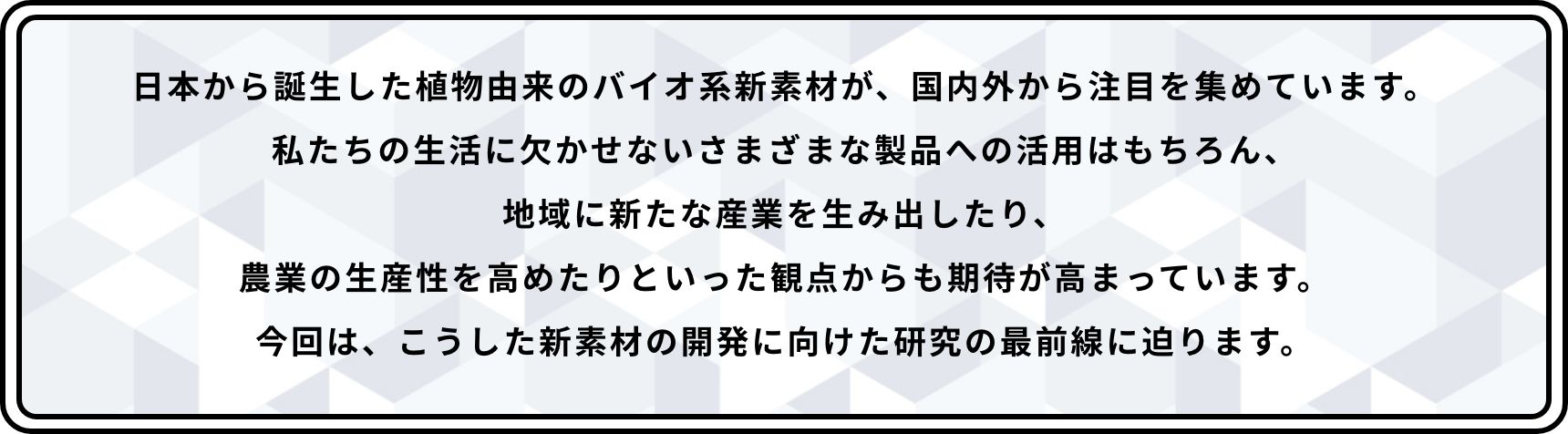 日本から誕生した植物由来のバイオ系新素材が、国内外から注目を集めています。私たちの生活に欠かせないさまざまな製品への活用はもちろん、地域に新たな産業を生み出したり、農業の生産性を高めたりといった観点からも期待が高まっています。今回は、こうした新素材の開発に向けた研究の最前線に迫ります。