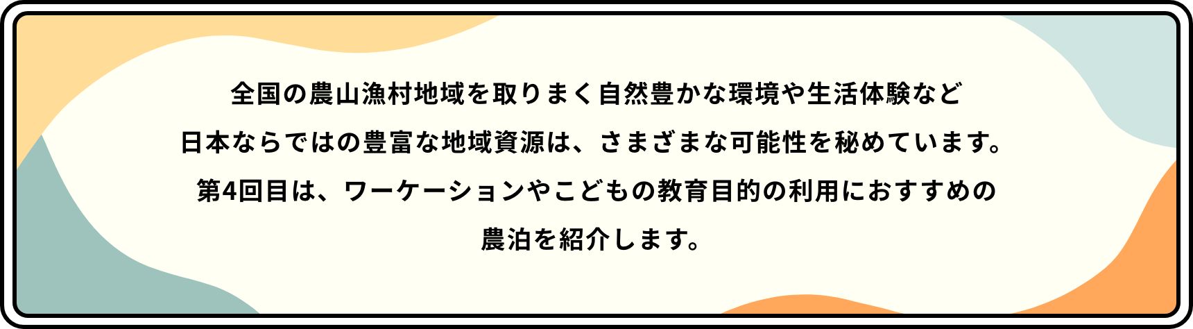 全国の農山漁村地域を取りまく自然豊かな環境や生活体験など日本ならではの豊富な地域資源は、さまざまな可能性を秘めています。第4回目は、ワーケーションやこどもの教育目的の利用におすすめの農泊を紹介します。