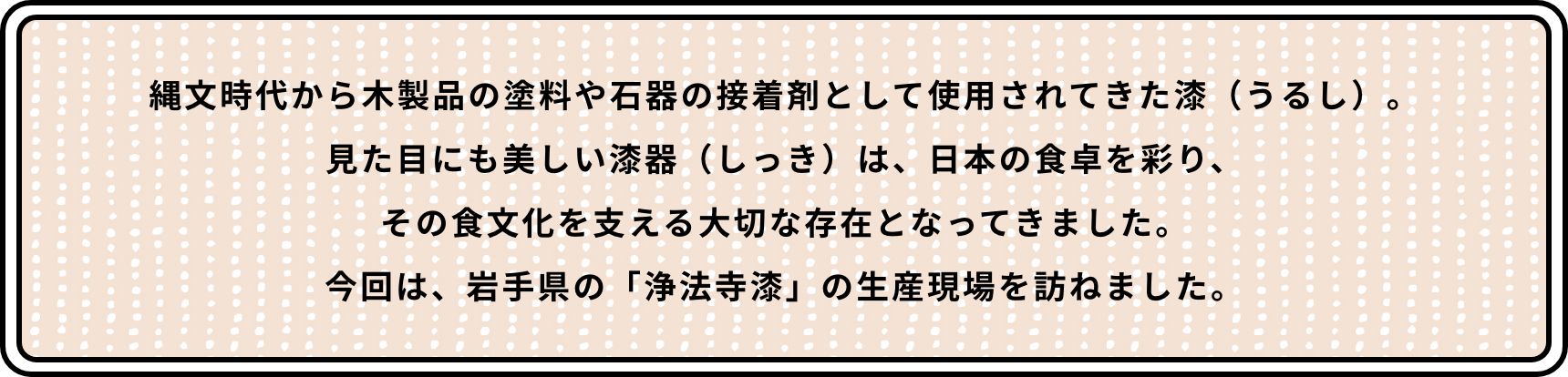 縄文時代から木製品の塗料や石器の接着剤として使用されてきた漆（うるし）。見た目にも美しい漆器（しっき）は、日本の食卓を彩り、その食文化を支える大切な存在となってきました。今回は、岩手県の「浄法寺漆」の生産現場を訪ねました。
