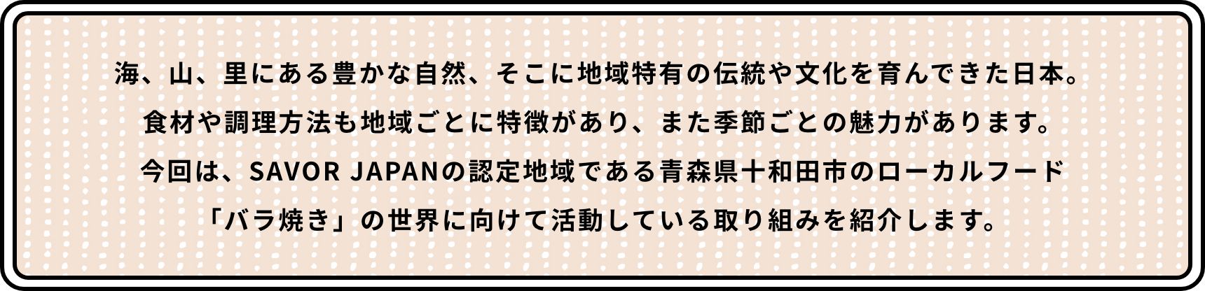海、山、里にある豊かな自然、そこに地域特有の伝統や文化を育んできた日本。食材や調理方法も地域ごとに特徴があり、また季節ごとの魅力があります。今回は、SAVOR JAPANの認定地域である青森県十和田市のローカルフード「バラ焼き」の世界に向けて活動している取り組みを紹介します。