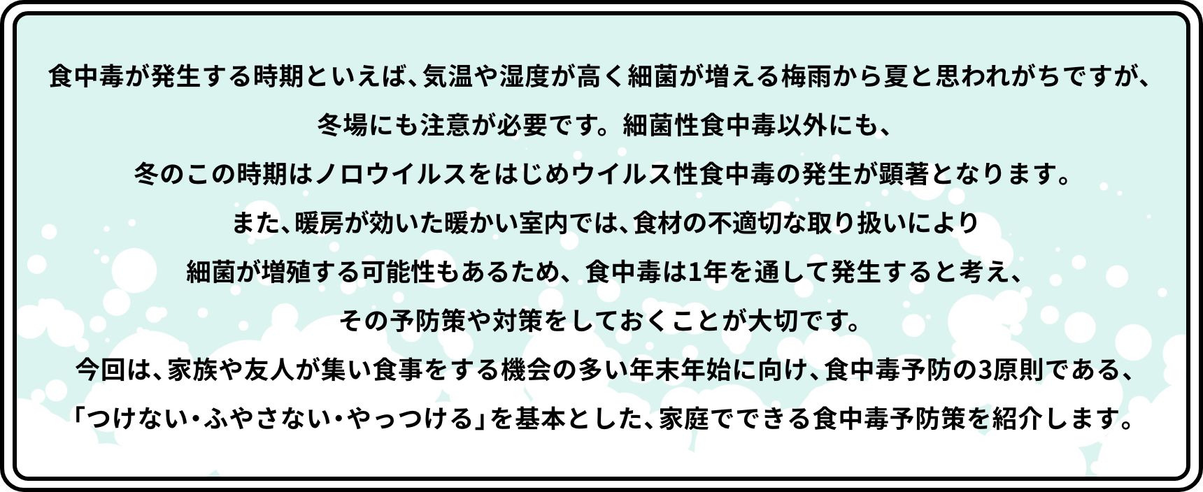 食中毒が発生する時期といえば、気温や湿度が高く細菌が増える梅雨から夏と思われがちですが、冬場にも注意が必要です。細菌性食中毒以外にも、冬のこの時期はノロウイルスをはじめウイルス性食中毒の発生が顕著となります。また、暖房が効いた暖かい室内では、食材の不適切な取り扱いにより細菌が増殖する可能性もあるため、食中毒は1年を通して発生すると考え、その予防策や対策をしておくことが大切です。今回は、家族や友人が集い食事をする機会の多い年末年始に向け、食中毒予防の3原則である、「つけない・ふやさない・やっつける」を基本とした、家庭でできる食中毒予防策を紹介します。