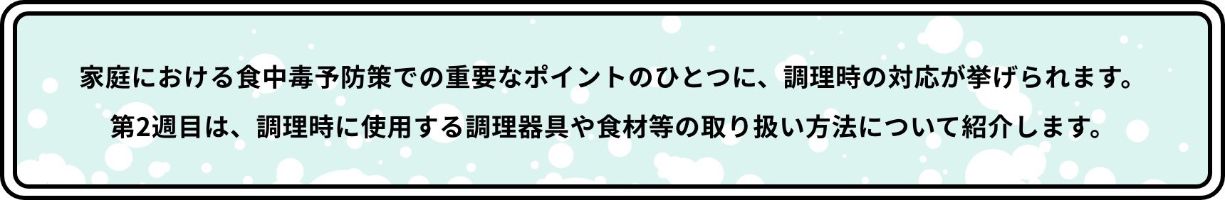 家庭における食中毒予防策での重要なポイントのひとつに、調理時の対応が挙げられます。第2週目は、調理時に使用する調理器具や食材等の取り扱い方法について紹介します。