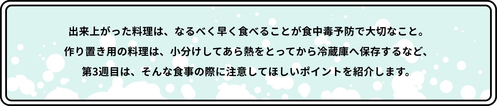 出来上がった料理は、なるべく早く食べることが食中毒予防で大切なこと。作り置き用の料理は、小分けしてあら熱をとってから冷蔵庫へ保存するなど、第3週目は、そんな食事の際に注意してほしいポイントを紹介します。