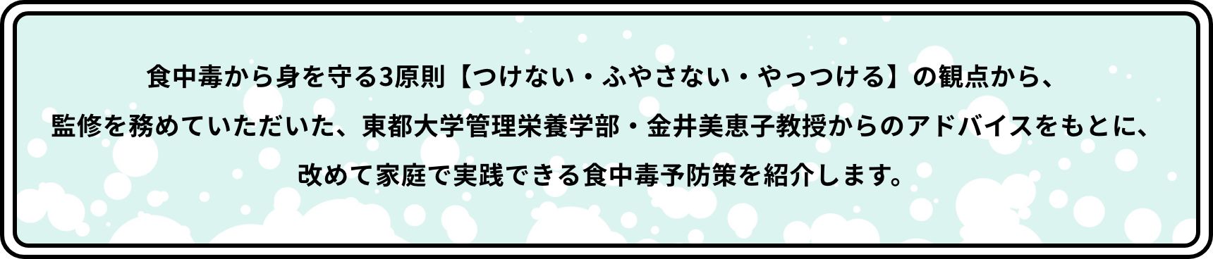 食中毒から身を守る3原則【つけない・ふやさない・やっつける】の観点から、監修を務めていただいた、東都大学管理栄養学部・金井美恵子教授からのアドバイスをもとに、改めて家庭で実践できる食中毒予防策を紹介します。