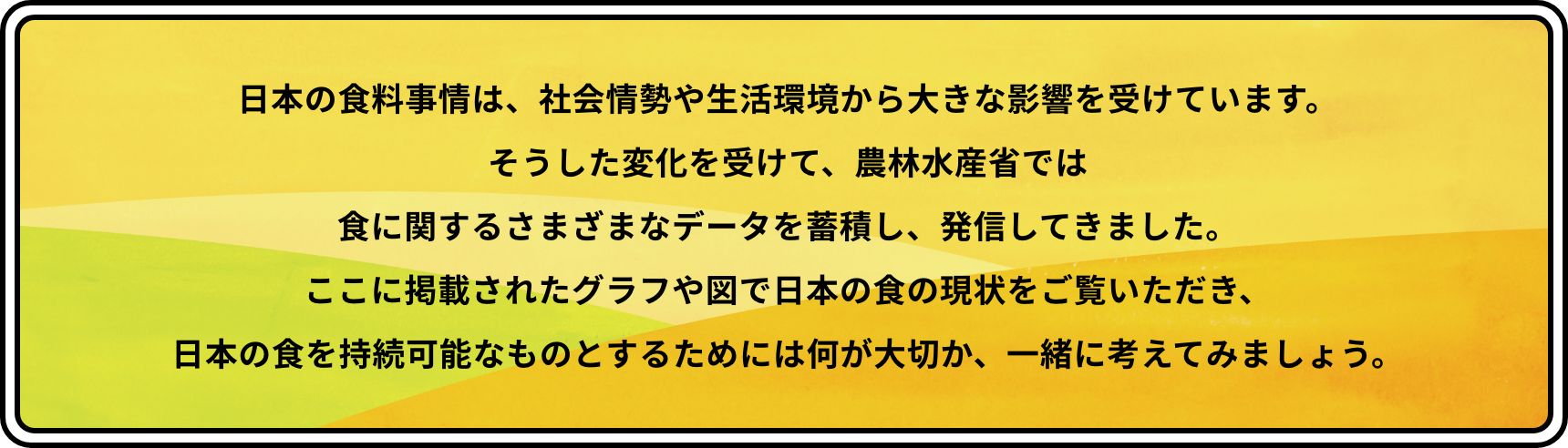 日本の食料事情は、社会情勢や生活環境から大きな影響を受けています。そうした変化を受けて、農林水産省では食に関するさまざまなデータを蓄積し、発信してきました。ここに掲載されたグラフや図で日本の食の現状をご覧いただき、日本の食を持続可能なものとするためには何が大切か、一緒に考えてみましょう。