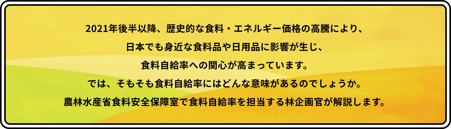 2021年後半以降、歴史的な食料・エネルギー価格の高騰により、日本でも身近な食料品や日用品に影響が生じ、食料自給率への関心が高まっています。では、そもそも食料自給率にはどんな意味があるのでしょうか。農林水産省食料安全保障室で食料自給率を担当する林企画官が解説します。