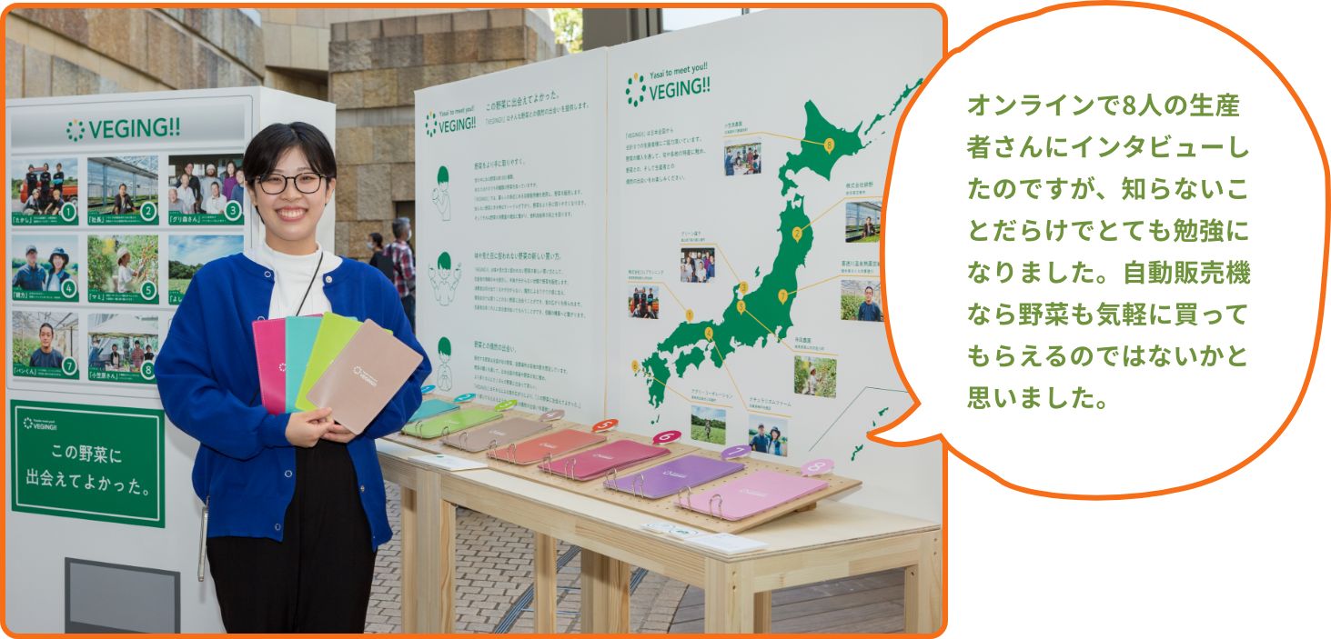 オンラインで8人の生産者さんにインタビューしたのですが、知らないことだらけでとても勉強になりました。自動販売機なら野菜も気軽に買ってもらえるのではないかと思いました。