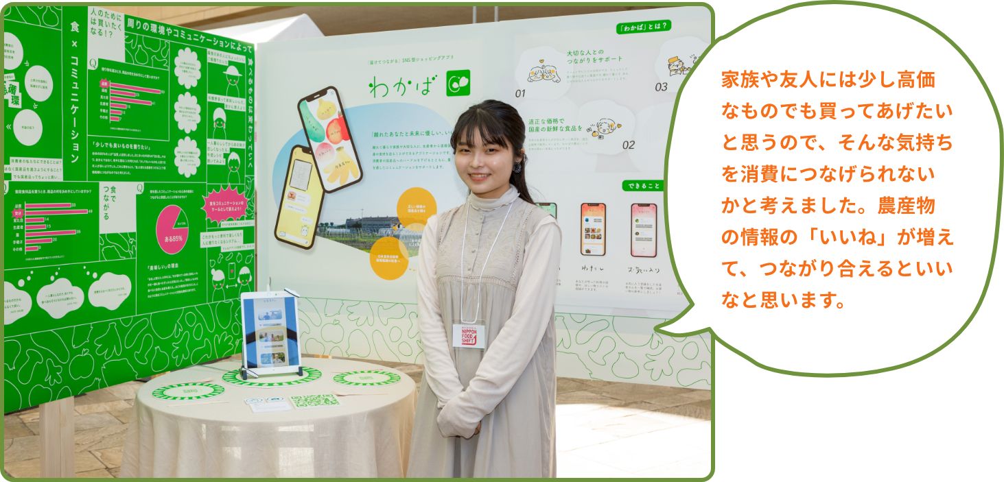 家族や友人には少し高価なものでも買ってあげたいと思うので、そんな気持ちを消費につなげられないかと考えました。農産物の情報の「いいね」が増えて、つながり合えるといいなと思います。