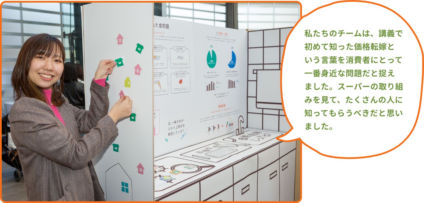 私たちのチームは、講義で初めて知った価格転嫁という言葉を消費者にとって一番身近な問題だと捉えました。スーパーの取り組みを見て、たくさんの人に知ってもらうべきだと思いました。