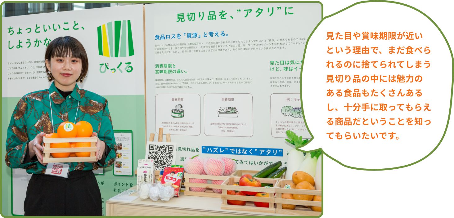 見た目や賞味期限が近いという理由で、まだ食べられるのに捨てられてしまう見切り品の中には魅力のある食品もたくさんあるし、十分手に取ってもらえる商品だということを知ってもらいたいです。
